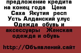 предложение кредита на конец года › Цена ­ 2 - Саха (Якутия) респ., Усть-Алданский улус Одежда, обувь и аксессуары » Женская одежда и обувь   